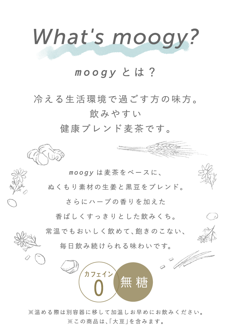 What‘s moogy? moogyとは？	冷える生活環境で過ごす方の味方。飲みやすい健康ブレンド麦茶です。麦茶をベースに、生姜やハーブのぬくもり4素材をブレンドした香ばしくすっきりとした飲みくち。常温でも美味しく飲めて、飽きのこない、毎日飲み続けられる味わいです。カフェイン０ 無糖 ※温める際は別容器に移して加温し、お早めにお飲みください。※この商品は、「大豆」を含みます。