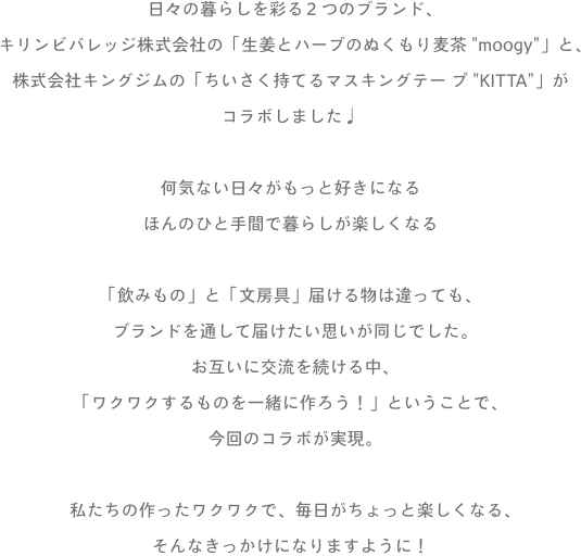 日々の暮らしを彩る2つのブランド、キリンビバレッジ株式会社の「生姜とハーブのぬくもり麦茶“moogy”」と、株式会社キングジムの「ちいさく持てるマスキングテープ“KITTA”」がコラボしました♩何気ない日々がもっと好きになるほんのひと手間で暮らしが楽しくなる「飲みもの」と「文房具」届ける物は違っても、ブランドを通して届けたい思いが同じでした。お互いに交流を続ける中、「ワクワクするものを一緒に作ろう！」ということで、今回のコラボが実現。私たちの作ったワクワクで、毎日がちょっと楽しくなる、そんなきっかけになりますように！