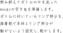 飲み終えてボトルの中を洗ったmoogyの空き缶を準備します。ボトルに付いているリング部分を、接着剤で本体とリング部分が動かないよう固定し、乾かします。