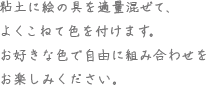 粘土に絵の具を適量混ぜて、よくこねて色を付けます。お好きな色で自由に組み合わせをお楽しみください。