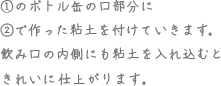 ①のボトル缶の口部分に②で作った粘土を付けていきます。飲み口の内側にも粘土を入れ込むときれいに仕上がります。