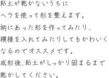 粘土が乾かないうちにヘラを使って形を整えます。柄にあった形を作ってみたり、模様を入れてみたりしてもかわいくなるのでオススメです。成形後、粘土がしっかり固まるまで乾かしてください。