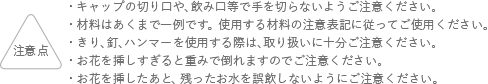 注意点 キャップの切り口や、飲み口等で手を切らないようご注意ください。 材料はあくまでも一例です。使用する材料の注意表記に従ってご使用ください。 ガラス容器の取り扱いにはご注意ください。 お花を挿しすぎると重みで倒れますのでご注意ください。 お花を挿したあと、残ったお水を誤飲しないようにご注意ください。