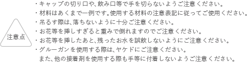 注意点 キャップの切り口や、飲み口等で手を切らないようにご注意ください。 材料はあくまでも一例です。使用する材料の注意表記に従ってご使用ください。 吊るす際は、落ちないように十分ご注意ください。 お花等を挿しすぎると重みで倒れますのでご注意ください。 お花等を挿したあと、残ったお水を誤飲しないようにご注意ください。 グルーガンを使用する際は、ヤケドにご注意ください。また、他の接着剤を使用する際も手等に付着しないようご注意ください。