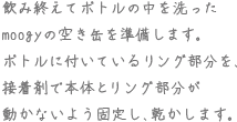 飲み終えてボトルの中を洗ったmoogyの空き缶を準備します。ボトルに付いているリング部分を、接着剤で本体とリング部分が動かないよう固定し、乾かします。