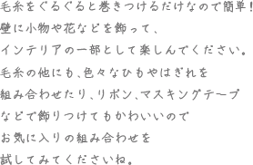 毛糸をぐるぐると巻きつけるだけなので簡単！壁に小物や花などを飾って、インテリアの一部として楽しんでください。毛糸の他にも、色々なひもやはぎれを組み合わせたり、リボン、マスキングテープなどで飾りつけてもかわいいのでお気に入りの組み合わせを試してみてくださいね。