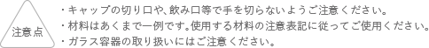 注意点 キャップの切り口や、飲み口等で手を切らないようご注意ください。 材料はあくまでも一例です。使用する材料の注意表記に従ってご使用ください。 ガラス容器の取り扱いにはご注意ください。