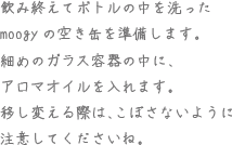 飲み終えてボトルの中を洗ったmoogyの空き缶を準備します。細めのガラス容器の中に、アロマオイルを入れます。移し変える際は、こぼさないように注意してくださいね。