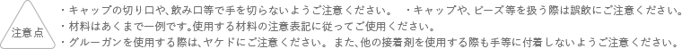 注意点 キャップの切り口や、飲み口等で手を切らないようにご注意ください。 キャップや、ビーズ等を扱う際は誤飲にご注意ください。 材料はあくまでも一例です。使用する材料の注意表記に従ってご使用ください。 グルーガンを使用する際は、ヤケドにご注意ください。また、他の接着剤を使用する際も手等に付着しないようご注意ください。