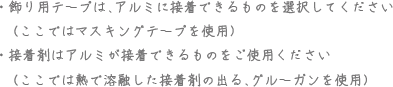 飾り用テープは、アルミに接着できるものを選択してください（ここではマスキングテープを使用） 接着剤はアルミが接着できるものをご使用ください（ここでは熱で溶解した接着剤の出る、グルーガンを使用）