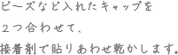 ビーズなど入れたキャップを2つ合わせて、接着剤で貼り合わせ乾かします。