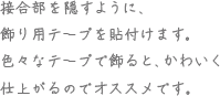 接合部を隠すように、飾り用テープを貼付けます。色々なテープを飾ると、かわいく仕上がるのでオススメです。