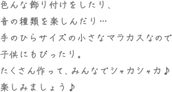 色んな飾り付けをしたり、音の種類を楽しんだり・・・手のひらサイズの小さなマラカスなので子供にもぴったり。たくさん作って、みんなでシャカシャカ♪楽しみましょう♪