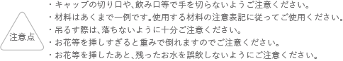 注意点 キャップの切り口や、飲み口等で手を切らないようにご注意ください。 材料はあくまでも一例です。使用する材料の注意表記に従ってご使用ください。 吊るす際は、落ちないように十分ご注意ください。お花等を挿しすぎると重みで倒れますのでご注意ください。 お花等を挿したあと、残ったお水を誤飲しないようにご注意ください。