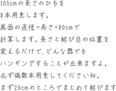 105cmの長さのひもを8本用意します。底面の直径＋高さ＋80cmで計算します。長さと結び目の位置を変えるだけで、どんな器でもハンギングすることが出来ますよ、必ず偶数本用意してくださいね。まず20cmのところでまとめて結びます。