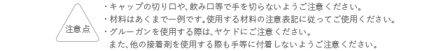 注意点 キャップの切り口や、飲み口等で手を切らないようご注意ください。 材料はあくまでも一例です。使用する材料の注意表記に従ってご使用ください。 グルーガンを使用する際は、ヤケドにご注意ください。また、他の接着剤を使用する際も手等に付着しないようご注意ください。