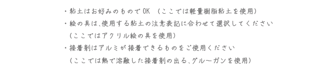 粘土はお好みのものでOK（ここでは軽量樹脂粘土を使用） 絵の具は、使用する粘土の注意表記に合わせて選択してください（ここではアクリル絵の具を使用） 接着剤はアルミが接着できるものをご使用ください（ここでは熱で融解した接着剤の出る、グルーガンを使用）