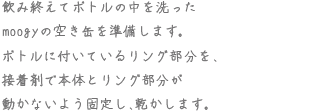 飲み終えてボトルの中を洗ったmoogyの空き缶を準備します。ボトルに付いているリング部分を、接着剤で本体とリング部分が動かないよう固定し、乾かします。