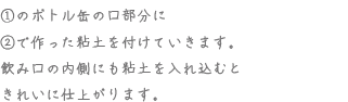 ①のボトル缶の口部分に②で作った粘土を付けていきます。飲み口の内側にも粘土を入れ込むときれいに仕上がります。