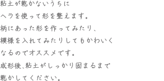 粘土が乾かないうちにヘラを使って形を整えます。柄にあった形を作ってみたり、模様を入れてみたりしてもかわいくなるのでオススメです。成形後、粘土がしっかり固まるまで乾かしてください。