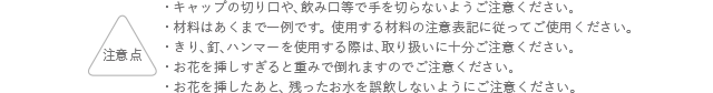 注意点 キャップの切り口や、飲み口等で手を切らないようご注意ください。 材料はあくまでも一例です。使用する材料の注意表記に従ってご使用ください。 ガラス容器の取り扱いにはご注意ください。お花を挿しすぎると重みで倒れますのでご注意ください。 お花を挿したあと、残ったお水を誤飲しないようにご注意ください。