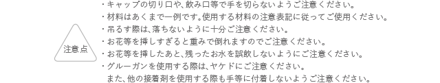 注意点 キャップの切り口や、飲み口等で手を切らないようにご注意ください。 材料はあくまでも一例です。使用する材料の注意表記に従ってご使用ください。 吊るす際は、落ちないように十分ご注意ください。 お花等を挿しすぎると重みで倒れますのでご注意ください。 お花等を挿したあと、残ったお水を誤飲しないようにご注意ください。 グルーガンを使用する際は、ヤケドにご注意ください。また、他の接着剤を使用する際も手等に付着しないようご注意ください。