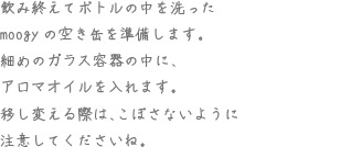 飲み終えてボトルの中を洗ったmoogyの空き缶を準備します。細めのガラス容器の中に、アロマオイルを入れます。移し変える際は、こぼさないように注意してくださいね。