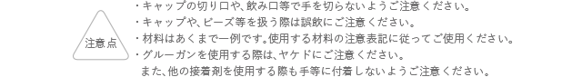 注意点 キャップの切り口や、飲み口等で手を切らないようにご注意ください。 キャップや、ビーズ等を扱う際は誤飲にご注意ください。 材料はあくまでも一例です。使用する材料の注意表記に従ってご使用ください。 グルーガンを使用する際は、ヤケドにご注意ください。また、他の接着剤を使用する際も手等に付着しないようご注意ください。