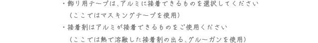 飾り用テープは、アルミに接着できるものを選択してください（ここではマスキングテープを使用） 接着剤はアルミが接着できるものをご使用ください（ここでは熱で溶解した接着剤の出る、グルーガンを使用）