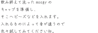 飲み終えて洗ったmoogyのキャップを準備し、そこへビーズなどを入れます。入れるものによって音が違うので色々試してくださいね。