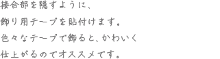 接合部を隠すように、飾り用テープを貼付けます。色々なテープを飾ると、かわいく仕上がるのでオススメです。
