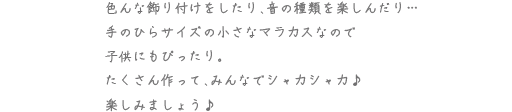 色んな飾り付けをしたり、音の種類を楽しんだり・・・手のひらサイズの小さなマラカスなので子供にもぴったり。たくさん作って、みんなでシャカシャカ♪楽しみましょう♪