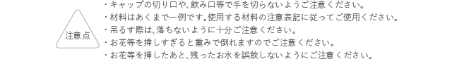 注意点 キャップの切り口や、飲み口等で手を切らないようにご注意ください。 材料はあくまでも一例です。使用する材料の注意表記に従ってご使用ください。 吊るす際は、落ちないように十分ご注意ください。お花等を挿しすぎると重みで倒れますのでご注意ください。 お花等を挿したあと、残ったお水を誤飲しないようにご注意ください。