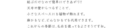 結ぶだけなので簡単にできあがり！天井や壁からつるすことで、小さなスペースにも植物が飾れます。麻ひもなど、どんなひもでも代用できます。これからの季節は、毛糸を使ってもよさそうですね。