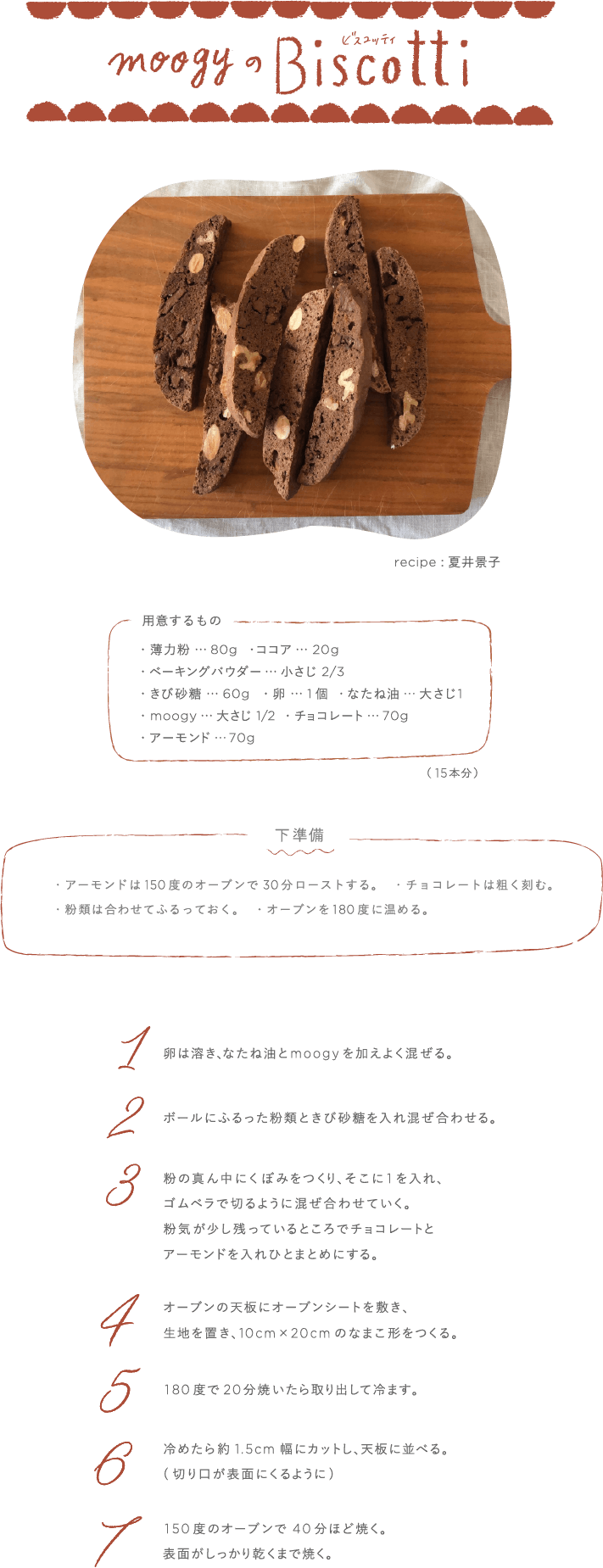 moogyのBiscotti recipe:夏井景子 用意するもの  薄力粉…80g ココア…20g ベーキングパウダー…小さじ2/3 きび砂糖…60g 卵…1個 なたね油…大さじ1 moogy…大さじ1/2 チョコレート…70g アーモンド…70g (15本分) 下準備 ・アーモンドは150度のオーブンで30分ローストする ・チョコレートは粗く刻む ・粉類は合わせてふるっておく ・オーブンを180度に温める  1卵は溶き、なたね油とmoogyを加えよく混ぜる。 2ボールにふるった粉類ときび砂糖を入れ混ぜ合わせる。 3粉の真ん中にくぼみをつくり、そこに1を入れ、ゴムベラで切るように混ぜ合わせていく。粉気が少し残っているところでチョコレートとアーモンドを入れひとまとめにする。 4オーブンの天板にオーブンシートを敷き、生地を置き、10cm×20cmのなまこ形をつくる。 5180度で20分焼いたら取り出して冷ます。 6冷めたら約1.5cm幅にカットし、天板に並べる(切り口が表面にくるように)7150度のオーブンで40分ほど焼く。表面がしっかり乾くまで焼く。