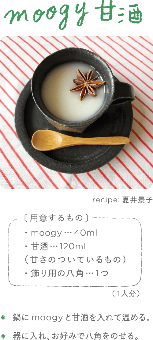moogy甘酒 recipe:夏井景子 用意するもの ・moogy…40ml　・甘酒…120ml(甘さがついているもの)　・飾り用の八角…1つ　(1人分) ・鍋にmoogyと甘酒を入れて温める。・器に入れ、お好みで八角をのせる。 ・鍋にmoogyと甘酒を入れて温める。・器に入れ、お好みで八角をのせる。
