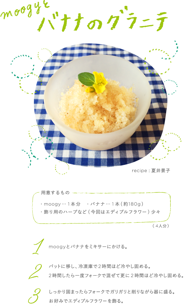 moogyとバナナのグラニテ recipe:夏井景子 用意するもの ・moogy…1本分 ・バナナ…1本(約180g) ・飾り用のハーブなど(今回はエディブルフラワー) 少々 (4人分) 1 moogyとバナナをミキサーにかける。 2 バットに移し、冷凍庫で2時間ほど冷やし固める。2時間したら一度フォークで混ぜて更に2時間ほど冷やし固める。 3 しっかり固まったらフォークでガリガリと削りながら器に盛る。お好みでエディブルフラワーを飾る。