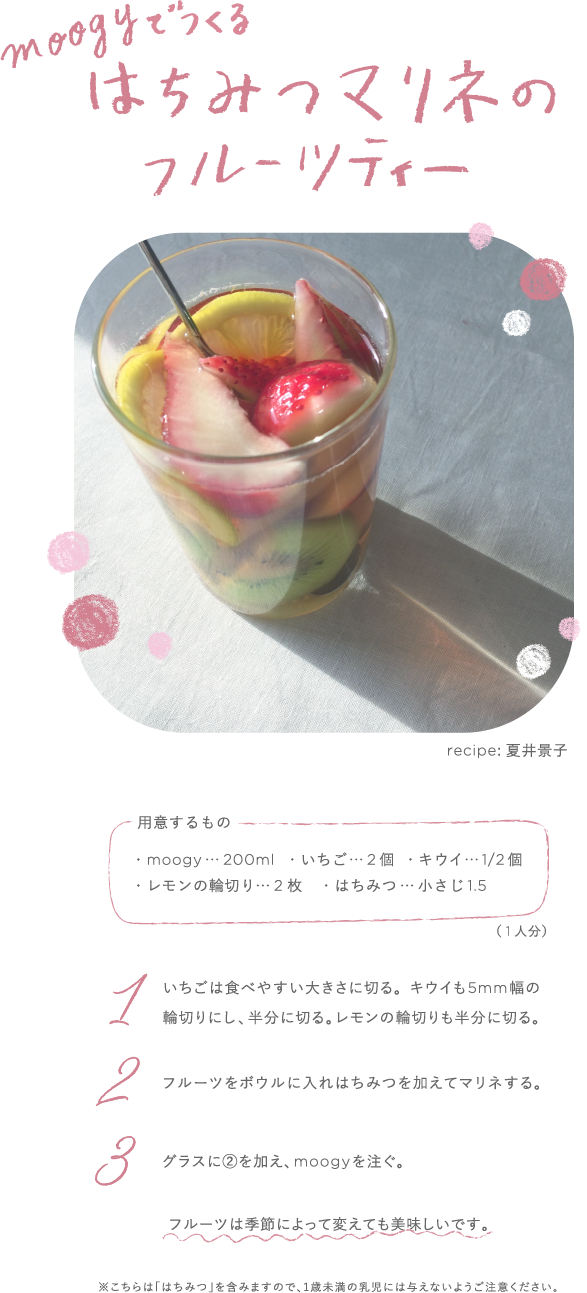 moogyでつくるはちみつマリネのフルーツティー　recipe:夏井景子　用意するもの ・moogy...200ml ・いちご...2個 ・キウイ...1/2個 ・レモンの輪切り...2枚 ・はちみつ...小さじ1.5（1人分） 1 いちごは食べやすい大きさに切る。キウイも5mm幅の 輪切りにし、半分に切る。レモンの輪切りも半分に切る。2 フルーツをボウルに入れはちみつを加えてマリネする。 3 グラスに2を加え、moogyを注ぐ。フルーツは季節によって変えても美味しいです。 ※こちらは「はちみつ」を含みますので、1歳未満の乳児には与えないようご注意ください。