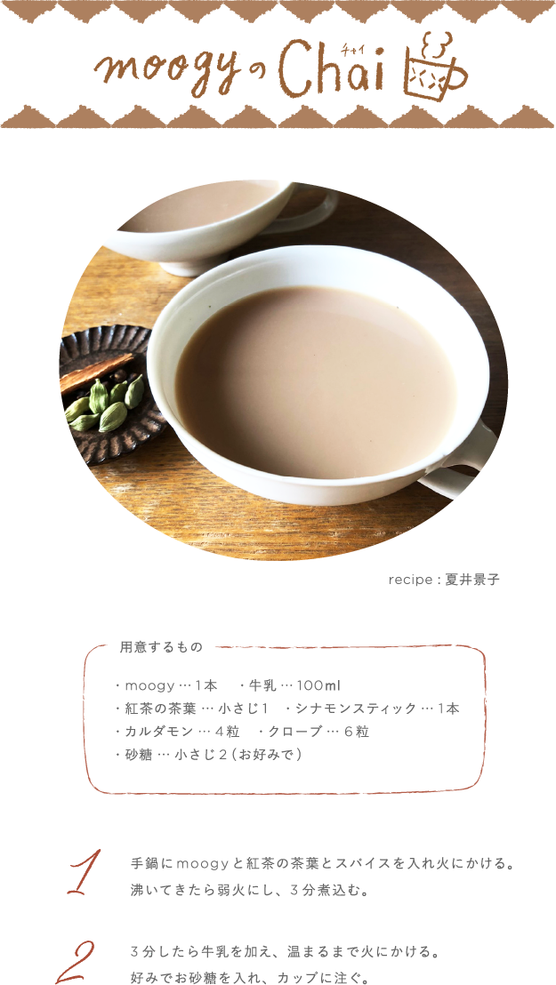 moogyのChai recipe:夏井景子 用意するもの moogy…1本 牛乳…100ml 紅茶の茶葉…小さじ1 シナモンスティック…1本 カルダモン…4粒 クローブ…6粒 砂糖…小さじ２(お好みで) 1 手鍋にmoogyと紅茶の茶葉とスパイスを入れ火にかける。沸いてきたら弱火にし、3分煮込む。2 3分したら牛乳を加え、温まるまで火にかける。好みでお砂糖を入れ、カップに注ぐ。