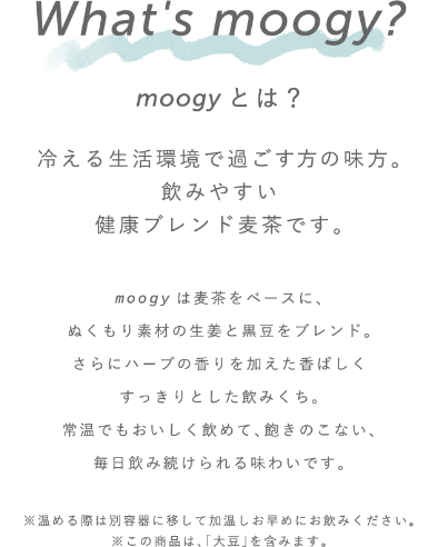 What`s moogy? moogyとは？ 冷える生活環境で過ごす方の味方。飲みやすい健康ブレンド麦茶です。 moogyは麦茶をベースに、ぬくもり素材の生姜と黒豆をハブレンド。さらにハーブの香りを加えた香ばしくすっきりとした飲みくち。常温でも美味しく飲めて、飽きのこない、毎日飲み続けられえる味わいです。※温める際は別容器に移して加温し、お早めにお飲みください。※この商品は、「大豆」を含みます。