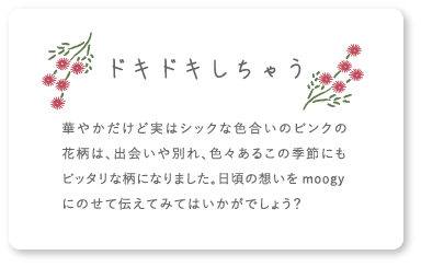 ドキドキしちゃう 華やかだけど実はシックな色合いのピンクの花柄は、出会いや別れ、色々あるこの季節にもピッタリな柄になりました。日頃の想いをmoogyにのせて伝えてみてはいかがでしょう？