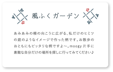 風ふくガーデン あみあみの柵の向こうに広がる、私だけのヒミツの庭のようなイメージで作った柄です。お散歩のおともにもピッタリな柄ですよ〜。moogy片手に素敵な自分だけの場所を探しに行ってみてください♪