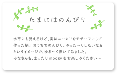 たまにはのんびり 水草にも見えるけど、実はユーカリをモチーフにして作った柄！ おうちでのんびり、ゆった〜りしたいなぁというイメージで、ゆる〜く描いてみました。みなさんも、まったりmoogyをお楽しみください〜