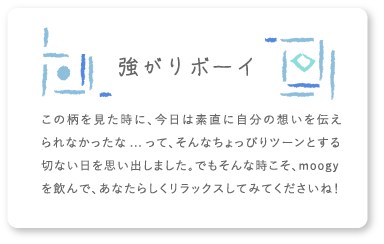 強がりボーイ この柄を見た時に、今日は素直に自分の想いを伝えられなかったな...って、そんなちょっぴりツーンとする切ない日を思い出しました。でもそんな時こそ、moogyを飲んで、あなたらしくリラックスしてみてくださいね！