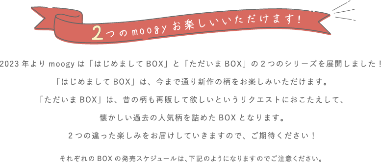 2023年よりmoogyは「はじめましてBOX」と「ただいまBOX」の２つのシリーズを展開しました！「はじめましてBOX」は、今まで通り新作の柄をお楽しみいただけます。「ただいまBOX」は、昔の柄も再販して欲しいというリクエストにおこたえして、懐かしい過去の人気柄を詰めたBOXとなります。２つの違った楽しみをお届けしていきますので、ご期待ください！それぞれのBOXの発売スケジュールは、下記のようになりますのでご注意ください。