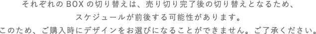 それぞれのBOXの切り替えは、売り切れ完了後の切り替えとなるため、スケジュールが前後する可能性があります。このため、ご購入時にデザインをお選びになることができません。ご了承ください。