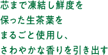 芯まで凍結し鮮度を保った生茶葉をまるごと使用し、さわやかな香りを引き出す