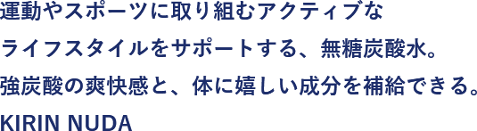 運動やスポーツに取り組むアクティブなライフスタイルをサポートする、無糖炭酸水。強炭酸の爽快感と、体に嬉しい成分を補給できる。KIRIN NUDA