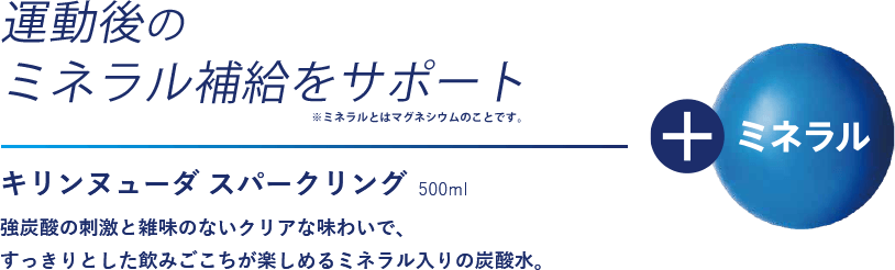 運動後のミネラル補給をサポート　キリンヌューダ スパークリング500ml　強炭酸の刺激と雑味のないクリアな味わいで、すっきりとした飲みごこちが楽しめるミネラル入りの炭酸水。 　＋ミネラル