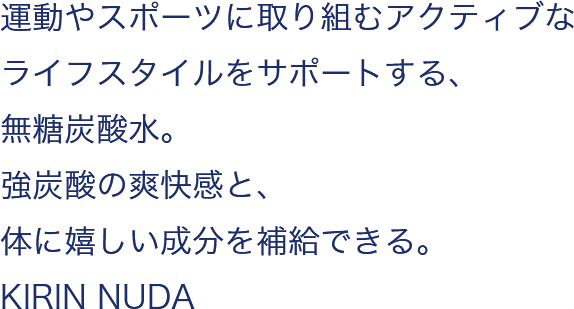 運動やスポーツに取り組むアクティブなライフスタイルをサポートする、無糖炭酸水。強炭酸の爽快感と、体に嬉しい成分を補給できる。KIRIN NUDA